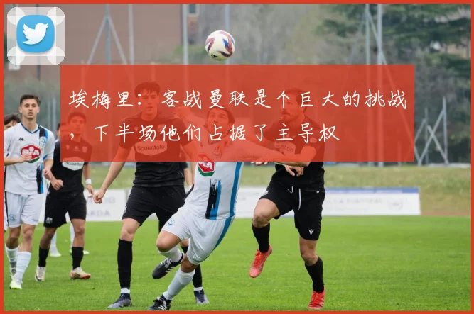 埃梅里：客战曼联是个巨大的挑战，下半场他们占据了主导权