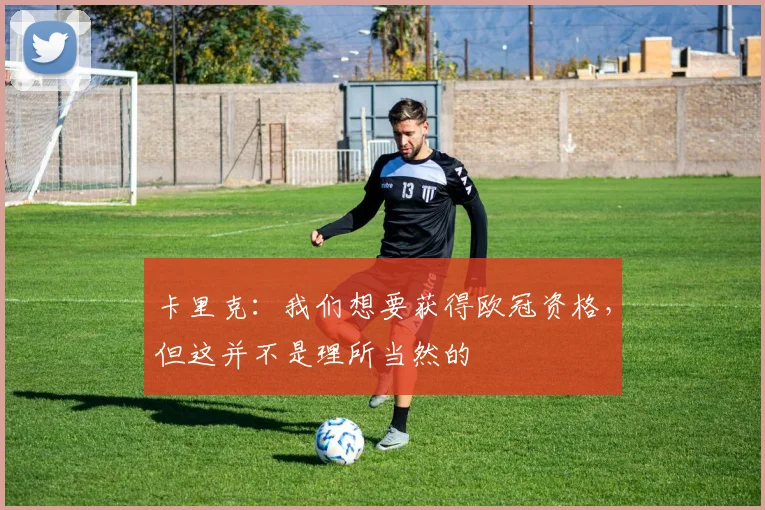 卡里克：我们想要获得欧冠资格，但这并不是理所当然的