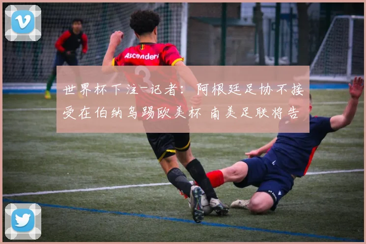 世界杯下注-记者：阿根廷足协不接受在伯纳乌踢欧美杯 南美足联将告知欧足联