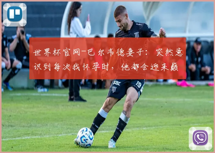 世界杯官网-巴尔韦德妻子：突然意识到每次我怀孕时，他都会迎来巅峰期